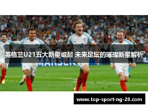 英格兰U21五大新星崛起 未来足坛的璀璨新星解析 英格兰U21五大新星崛起 未来足坛的璀璨新星解析
