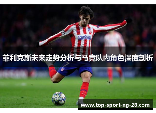 菲利克斯未来走势分析与马竞队内角色深度剖析 菲利克斯未来走势分析与马竞队内角色深度剖析