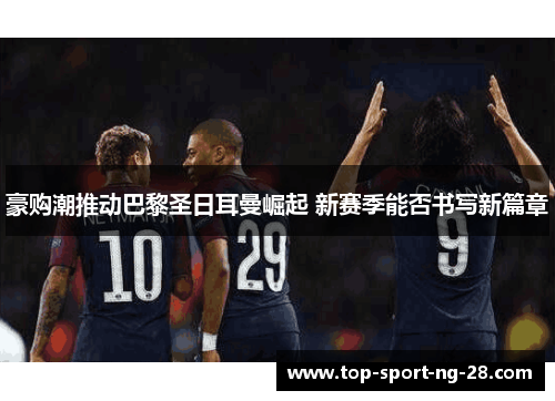豪购潮推动巴黎圣日耳曼崛起 新赛季能否书写新篇章 豪购潮推动巴黎圣日耳曼崛起 新赛季能否书写新篇章