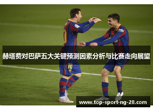赫塔费对巴萨五大关键预测因素分析与比赛走向展望 赫塔费对巴萨五大关键预测因素分析与比赛走向展望