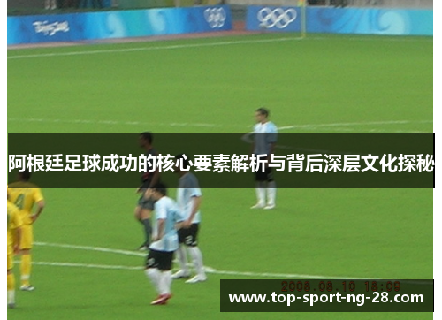 阿根廷足球成功的核心要素解析与背后深层文化探秘