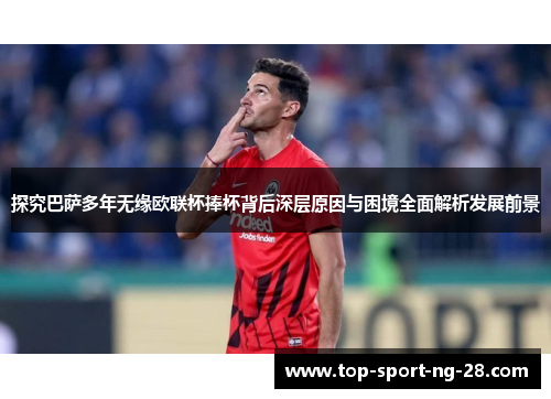 探究巴萨多年无缘欧联杯捧杯背后深层原因与困境全面解析发展前景 探究巴萨多年无缘欧联杯捧杯背后深层原因与困境全面解析发展前景