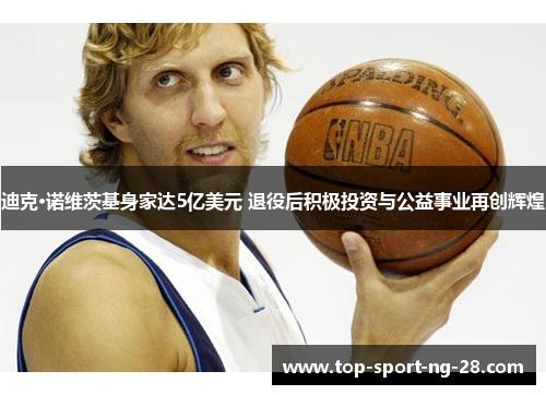 迪克·诺维茨基身家达5亿美元 退役后积极投资与公益事业再创辉煌