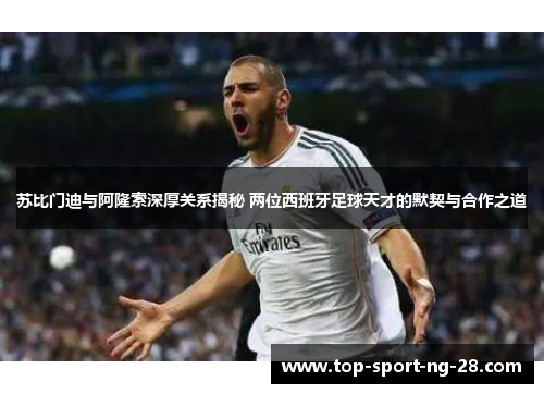 苏比门迪与阿隆索深厚关系揭秘 两位西班牙足球天才的默契与合作之道