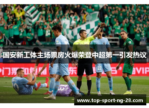 国安新工体主场票房火爆荣登中超第一引发热议