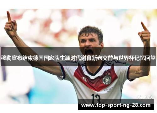 穆勒宣布结束德国国家队生涯时代谢幕新老交替与世界杯记忆回望